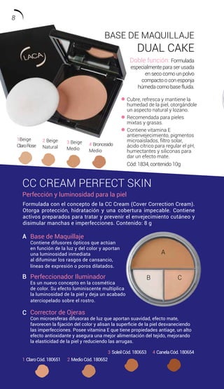 Cubre, refresca y mantiene la
humedad de la piel, otorgándole
un aspecto natural y lozano.
Recomendada para pieles
mixtas y grasas.
Contiene vitamina E
antienvejecimiento, pigmentos
microaislados, filtro solar,
ácido cítrico para regular el pH,
humectantes y siliconas para
dar un efecto mate.
BASE DE MAQUILLAJE
DUAL CAKE
Doble función: Formulada
especialmente para ser usada
en seco como un polvo
compacto o con esponja
húmeda como base fluida.
CC CREAM PERFECT SKIN
Perfección y luminosidad para la piel
1Beige
ClaroRose
2 Beige
Natural
3 Beige
Medio
4 Bronceado
Medio
4 CanelaCód.1806543 SoleilCód.180653
2 MedioCód.1806521 ClaroCód.180651
Formulada con el concepto de la CC Cream (Cover Correction Cream).
Otorga protección, hidratación y una cobertura impecable. Contiene
activos preparados para tratar y prevenir el envejecimiento cutáneo y
disimular manchas e imperfecciones. Contenido: 8 g
Base de Maquillaje
Contiene difusores ópticos que actúan
en función de la luz y del color y aportan
una luminosidad inmediata
al difuminar los rasgos de cansancio,
líneas de expresión o poros dilatados.
Perfeccionador Iluminador
Es un nuevo concepto en la cosmética
de color. Su efecto luminiscente multiplica
la luminosidad de la piel y deja un acabado
aterciopelado sobre el rostro.
Corrector de Ojeras
Con microesferas difusoras de luz que aportan suavidad, efecto mate,
favorecen la fijación del color y alisan la superficie de la piel desvaneciendo
las imperfecciones. Posee vitamina E que tiene propiedades antiage, un alto
efecto antioxidante y asegura una mejor alimentación del tejido, mejorando
la elasticidad de la piel y reduciendo las arrugas.
A
B
C
A
B C
Cód: 1834, contenido 10g
8
 