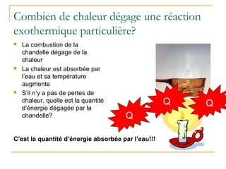 Combien de chaleur dégage une réaction
exothermique particulière?
Q +
 La combustion de la
chandelle dégage de la
chaleur
 La chaleur est absorbée par
l’eau et sa température
augmente
 S’il n’y a pas de pertes de
chaleur, quelle est la quantité
d’énergie dégagée par la
chandelle?
C’est la quantité d’énergie absorbée par l’eau!!!
QQ
 