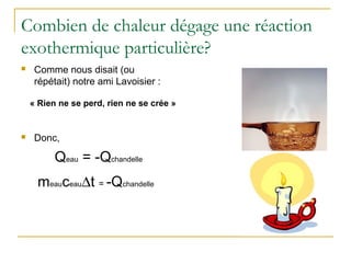 Combien de chaleur dégage une réaction
exothermique particulière?
 Comme nous disait (ou
répétait) notre ami Lavoisier :
 Donc,
« Rien ne se perd, rien ne se crée »
Qeau = -Qchandelle
meauceau∆t = -Qchandelle
 