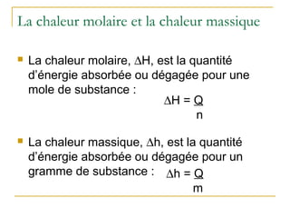 La chaleur molaire et la chaleur massique
 La chaleur molaire, ∆H, est la quantité
d’énergie absorbée ou dégagée pour une
mole de substance :
 La chaleur massique, ∆h, est la quantité
d’énergie absorbée ou dégagée pour un
gramme de substance :
∆H = Q
n
∆h = Q
m
 