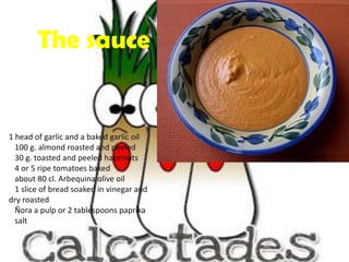 The sauce1 head of garlic and a baked garlic oil 100 g. almond roasted and peeled 30 g. toasted and peeled hazelnuts 4 or 5 ripe tomatoes baked about 80 cl. Arbequina olive oil 1 slice of bread soaked in vinegar and dry roasted Ñora a pulp or 2 tablespoons paprika salt