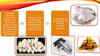 Los griegos
fueron los
primeros que
colocaron una
especie de
cabecero, sobre
el armazón de la
cama constituida
por cuatro palos
ensamblados.
Los persas, antes
que los griegos,
tenían sus camas
con baldaquinos y
la cubrían con
muchos tapices.
Los baldaquinos
los adornaban con
bordados,
metales
preciosos.
marfil
 