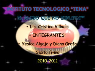 INSTITUTO TECNOLOGICO “TENA” *“EL GLOBO QUE NO EXPLOTA”*  Lic. Cristina Villacìs INTEGRANTES: Yesica Aigaje y Diana Grefa  Sexto fi-ma 2010-2011 