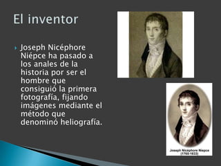    Joseph Nicéphore
    Niépce ha pasado a
    los anales de la
    historia por ser el
    hombre que
    consiguió la primera
    fotografía, fijando
    imágenes mediante el
    método que
    denominó heliografía.
 