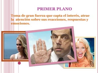 PRIMER PLANO
Toma de gran fuerza que capta el interés, atrae
la atención sobre sus reacciones, respuestas y
emociones.

 