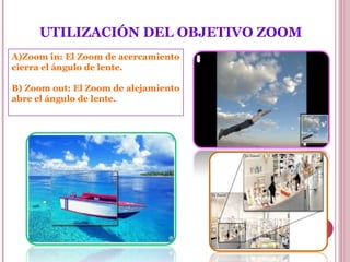  

UTILIZACIÓN DEL OBJETIVO ZOOM
A)Zoom in: El Zoom de acercamiento
cierra el ángulo de lente.
B) Zoom out: El Zoom de alejamiento
abre el ángulo de lente.

 