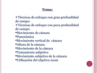 Tema:
Técnicas de enfoque con gran profundidad
de campo:
Técnicas de enfoque con poca profundidad
de campo:
Movimiento de cámara
Panorámica
Movimiento vertical de cámara
Altura de la cámara
Movimiento de la cámara
Tratamiento subjetivo
Movimiento subjetivo de la cámara
Utilización del objetivo zoom

 