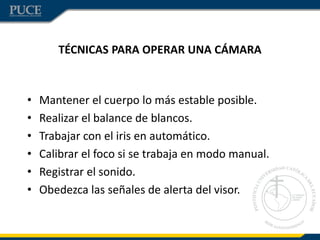 TÉCNICAS PARA OPERAR UNA CÁMARA
• Mantener el cuerpo lo más estable posible.
• Realizar el balance de blancos.
• Trabajar con el iris en automático.
• Calibrar el foco si se trabaja en modo manual.
• Registrar el sonido.
• Obedezca las señales de alerta del visor.
 