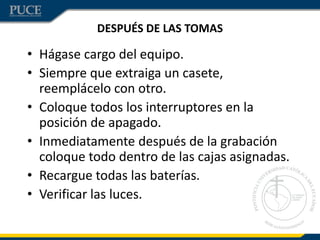 DESPUÉS DE LAS TOMAS
• Hágase cargo del equipo.
• Siempre que extraiga un casete,
reemplácelo con otro.
• Coloque todos los interruptores en la
posición de apagado.
• Inmediatamente después de la grabación
coloque todo dentro de las cajas asignadas.
• Recargue todas las baterías.
• Verificar las luces.
 