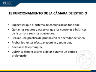 EL FUNCIONAMIENTO DE LA CÁMARA DE ESTUDIO
• Supervisar que el sistema de comunicación funcione.
• Quitar los seguros y observar que los controles y balances
de la cámara sean los adecuados.
• Realice una práctica de prueba con el operador de vídeo.
• Probar los lentes efectuar zoom in y zoom out.
• Revisar el teleprompter.
• Cubrir la cámara si la va a dejar durante un tiempo
prolongado.
 