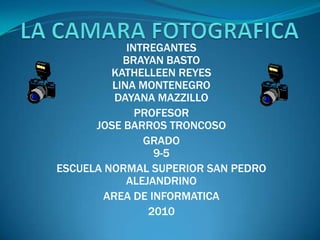 LA CAMARA FOTOGRAFICA INTREGANTES                                                                    BRAYAN BASTO                                                           KATHELLEEN REYES                                                             LINA MONTENEGRO                                                       DAYANA MAZZILLO PROFESOR                                                                                  JOSE BARROS TRONCOSO GRADO                                                                                              9-5 ESCUELA NORMAL SUPERIOR SAN PEDRO ALEJANDRINO AREA DE INFORMATICA  2010 