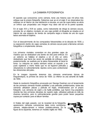 LA CAMARA FOTOGRAFICA 
El aparato que conocemos como cámara, tiene una historia casi mil años más 
antigua que la propia fotografía. Sabemos que ya en el siglo X se observaban los 
eclipses en el interior de una habitación a oscuras, en uno de cuyos lados se abría 
un orificio que proyectaba una imagen muy clara del sol en la pared opuesta. 
En el siglo XVI y XVII se usaba, como instrumento de dibujo la cámara oscura, 
provista de un objetivo montado en una caja portátil; el dibujante se situaba en el 
interior de una especie de tienda de campaña negra a través de uno de cuyos 
lados asomaba el objetivo. 
Con el descubrimiento de los compuestos fotosensibles en la década de 1830, y 
su exposición dentro de cajas cerradas, la cámara oscura pasó a llamarse cámara 
fotográfica o simplemente cámara. 
Los primeros modelos consistían en dos grandes cajas de 
madera que se deslizaban una dentro de otra para enfocar. En 
un extremo se hallaba el objetivo y en el otro un vidrio 
deslustrado que hacía las veces de pantalla de enfoque y que, 
posteriormente, se sustituía por la placa fotosensible al hacer la 
toma. La máquina se usaba siempre sobre un soporte y no 
pudo sujetarse a mano hasta que no se lograron películas y 
obturadores lo suficientemente rápidos como para contrarrestar 
las vibraciones del pulso. 
En la imagen izquierda tenemos dos cámaras americanas típicas de 
Daguerrotipos, la primera de cerca de 1839. La inferior es una variante de fuelle 
de 1850. 
Hasta la revolución fotográfica provocada por George Eastman con el lanzamiento 
de las primeras cámaras Kodak portátiles y sus películas prefabricadas, todas las 
cámaras utilizaban placas y película en hojas, emulsionadas por el propio 
fotógrafo. Las cámaras de cajón y de fuelle portátiles, que fueron muy populares 
durante las tres primeras décadas de nuestro siglo, utilizaban película en rollo de 
diversos tamaños, pero lo suficientemente grande para poder hacer pequeñas 
copias por contacto para el álbum familiar. 
A finales del siglo pasado, con la novedad de la fotografía, 
aparecieron cámaras curiosísimas tales como sombreros-cámara, 
relojes-cámara e incluso pistolas-cámara. En la 
figura de la izquierda, tenemos un modelo inglés de 1882. 
 