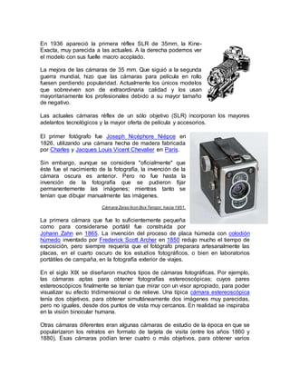 En 1936 apareció la primera réflex SLR de 35mm, la Kine- 
Exacta, muy parecida a las actuales. A la derecha podemos ver 
el modelo con sus fuelle macro acoplado. 
La mejora de las cámaras de 35 mm. Que siguió a la segunda 
guerra mundial, hizo que las cámaras para película en rollo 
fuesen perdiendo popularidad. Actualmente los únicos modelos 
que sobreviven son de extraordinaria calidad y los usan 
mayoritariamente los profesionales debido a su mayor tamaño 
de negativo. 
Las actuales cámaras réflex de un sólo objetivo (SLR) incorporan los mayores 
adelantos tecnológicos y la mayor oferta de película y accesorios. 
El primer fotógrafo fue Joseph Nicéphore Niépce en 
1826, utilizando una cámara hecha de madera fabricada 
por Charles y Jacques Louis Vicent Chevalier en París. 
Sin embargo, aunque se considera "oficialmente" que 
éste fue el nacimiento de la fotografía, la invención de la 
cámara oscura es anterior. Pero no fue hasta la 
invención de la fotografía que se pudieron fijar 
permanentemente las imágenes; mientras tanto se 
tenían que dibujar manualmente las imágenes. 
Cámara Zeiss Ikon Box Tengor, hacia 1951. 
La primera cámara que fue lo suficientemente pequeña 
como para considerarse portátil fue construida por 
Johann Zahn en 1865. La invención del proceso de placa húmeda con colodión 
húmedo inventado por Frederick Scott Archer en 1850 redujo mucho el tiempo de 
exposición, pero siempre requería que el fotógrafo preparara artesanalmente las 
placas, en el cuarto oscuro de los estudios fotográficos, o bien en laboratorios 
portátiles de campaña, en la fotografía exterior de viajes. 
En el siglo XIX se diseñaron muchos tipos de cámaras fotográficas. Por ejemplo, 
las cámaras aptas para obtener fotografías estereoscópicas; cuyos pares 
estereoscópicos finalmente se tenían que mirar con un visor apropiado, para poder 
visualizar su efecto tridimensional o de relieve. Una típica cámara estereoscópica 
tenía dos objetivos, para obtener simultáneamente dos imágenes muy parecidas, 
pero no iguales, desde dos puntos de vista muy cercanos. En realidad se inspiraba 
en la visión binocular humana. 
Otras cámaras diferentes eran algunas cámaras de estudio de la época en que se 
popularizaron los retratos en formato de tarjeta de visita (entre los años 1860 y 
1880). Esas cámaras podían tener cuatro o más objetivos, para obtener varios 
 