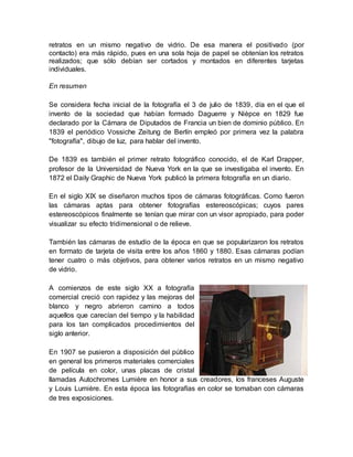 retratos en un mismo negativo de vidrio. De esa manera el positivado (por 
contacto) era más rápido, pues en una sola hoja de papel se obtenían los retratos 
realizados; que sólo debían ser cortados y montados en diferentes tarjetas 
individuales. 
En resumen 
Se considera fecha inicial de la fotografía el 3 de julio de 1839, día en el que el 
invento de la sociedad que habían formado Daguerre y Nièpce en 1829 fue 
declarado por la Cámara de Diputados de Francia un bien de dominio público. En 
1839 el periódico Vossiche Zeitung de Berlín empleó por primera vez la palabra 
"fotografía", dibujo de luz, para hablar del invento. 
De 1839 es también el primer retrato fotográfico conocido, el de Karl Drapper, 
profesor de la Universidad de Nueva York en la que se investigaba el invento. En 
1872 el Daily Graphic de Nueva York publicó la primera fotografía en un diario. 
En el siglo XIX se diseñaron muchos tipos de cámaras fotográficas. Como fueron 
las cámaras aptas para obtener fotografías estereoscópicas; cuyos pares 
estereoscópicos finalmente se tenían que mirar con un visor apropiado, para poder 
visualizar su efecto tridimensional o de relieve. 
También las cámaras de estudio de la época en que se popularizaron los retratos 
en formato de tarjeta de visita entre los años 1860 y 1880. Esas cámaras podían 
tener cuatro o más objetivos, para obtener varios retratos en un mismo negativo 
de vidrio. 
A comienzos de este siglo XX a fotografía 
comercial creció con rapidez y las mejoras del 
blanco y negro abrieron camino a todos 
aquellos que carecían del tiempo y la habilidad 
para los tan complicados procedimientos del 
siglo anterior. 
En 1907 se pusieron a disposición del público 
en general los primeros materiales comerciales 
de película en color, unas placas de cristal 
llamadas Autochromes Lumière en honor a sus creadores, los franceses Auguste 
y Louis Lumière. En esta época las fotografías en color se tomaban con cámaras 
de tres exposiciones. 
 