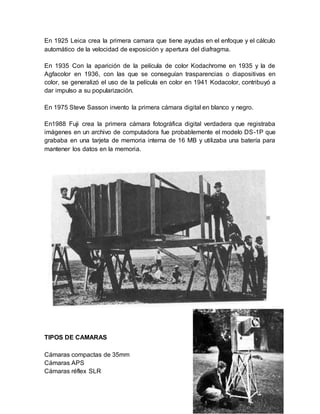En 1925 Leica crea la primera camara que tiene ayudas en el enfoque y el cálculo 
automático de la velocidad de exposición y apertura del diafragma. 
En 1935 Con la aparición de la película de color Kodachrome en 1935 y la de 
Agfacolor en 1936, con las que se conseguían trasparencias o diapositivas en 
color, se generalizó el uso de la película en color en 1941 Kodacolor, contribuyó a 
dar impulso a su popularización. 
En 1975 Steve Sasson invento la primera cámara digital en blanco y negro. 
En1988 Fuji crea la primera cámara fotográfica digital verdadera que registraba 
imágenes en un archivo de computadora fue probablemente el modelo DS-1P que 
grababa en una tarjeta de memoria interna de 16 MB y utilizaba una batería para 
mantener los datos en la memoria. 
TIPOS DE CAMARAS 
Cámaras compactas de 35mm 
Cámaras APS 
Cámaras réflex SLR 
 