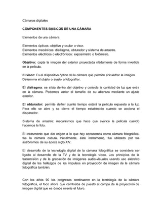 Cámaras digitales 
COMPONENTES BÁSICOS DE UNA CÁMARA 
Elementos de una cámara: 
Elementos ópticos: objetivo y ocular o visor. 
Elementos mecánicos: diafragma, obturador y sistema de arrastre. 
Elementos eléctricos o electrónicos: exposímetro o fotómetro. 
Objetivo: capta la imagen del exterior proyectada nítidamente de forma invertida 
en la película. 
El visor: Es el dispositivo óptico de la cámara que permite encuadrar la imagen. 
Determina el objeto o sujeto a fotografiar. 
El diafragma: se sitúa dentro del objetivo y controla la cantidad de luz que entra 
en la cámara. Podemos variar el tamaño de su abertura mediante un ajuste 
exterior. 
El obturador: permite definir cuanto tiempo estará la película expuesta a la luz. 
Para ello se abre y se cierra el tiempo establecido cuando se acciona el 
disparador. 
Sistema de arrastre: mecanismos que hace que avance la película cuando 
hacemos la foto. 
El instrumento que dio origen a lo que hoy conocemos como cámara fotográfica, 
fue la cámara oscura. Inicialmente, éste instrumento, fue utilizado por los 
astrónomos de su época siglo XIV. 
El desarrollo de la tecnología digital de la cámara fotográfica se considera ser 
ligado al desarrollo de la TV y de la tecnología video. Los principios de la 
transmisión y de la grabación de imágenes audio-visuales usando uso eléctrico 
digital de los hallazgos de los impulsos en proyección de imagen de la cámara 
fotográfica también. 
Con los años 90 los progresos continuaron en la tecnología de la cámara 
fotográfica, el foco ahora que cambiaba de puesto al campo de la proyección de 
imagen digital que es donde miente el futuro. 
 