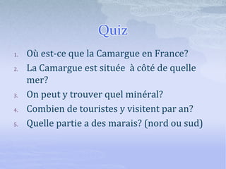 Quiz
1. Où est-ce que la Camargue en France?
2. La Camargue est située à côté de quelle
mer?
3. On peut y trouver quel minéral?
4. Combien de touristes y visitent par an?
5. Quelle partie a des marais? (nord ou sud)
 