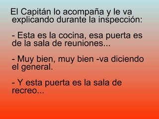 El Capitán lo acompaña y le va explicando durante la inspección: - Esta es la cocina, esa puerta es de la sala de reuniones... - Muy bien, muy bien -va diciendo el general. - Y esta puerta es la sala de recreo... 