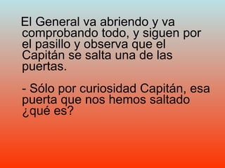 El General va abriendo y va comprobando todo, y siguen por el pasillo y observa que el Capitán se salta una de las puertas. - Sólo por curiosidad Capitán, esa puerta que nos hemos saltado ¿qué es? 