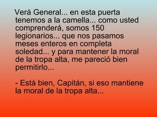 Verá General... en esta puerta tenemos a la camella... como usted comprenderá, somos 150 legionarios... que nos pasamos meses enteros en completa soledad... y para mantener la moral de la tropa alta, me pareció bien permitirlo... - Está bien, Capitán, si eso mantiene la moral de la tropa alta... 