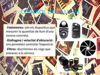 CONTROL DE LA LLUM
-Fotòmetres: són els dispositius que
mesuren la quantitat de llum d’una
escena concreta.
-Diafragma i velocitat d’obturació:
ens permeten controlar l’exposició.
-Filtres: discriminen els raigs que
entraran a la càmera.
 