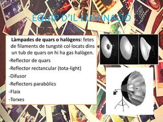 EQUIP D’IL·LUMINACIÓ
Làmpades de quars o halògens: fetes
de filaments de tungstè col·locats dins
un tub de quars on hi ha gas halògen.
-Reflector de quars
-Reflector rectancular (tota-light)
-Difusor
-Reflectors parabòlics
-Flaix
-Torxes
 