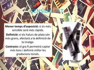 SENSIBILITAT
Menor temps d’exposició: si és més
sensible serà més ràpida.
Definició: si els halurs de plata són
més grans, afectarà a la definició de
la imatge.
Contrasts: el gra fi permetrà captar
més tons i definirà millor les
gradacions tonals.
 