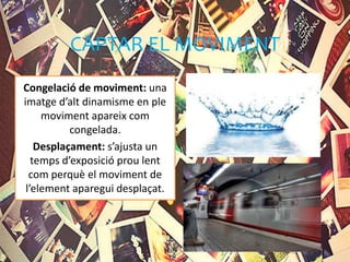 CAPTAR EL MOVIMENT
Congelació de moviment: una
imatge d’alt dinamisme en ple
moviment apareix com
congelada.
Desplaçament: s’ajusta un
temps d’exposició prou lent
com perquè el moviment de
l’element aparegui desplaçat.
 