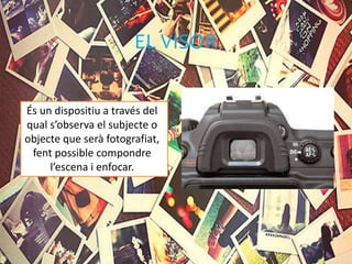 EL VISOR
És un dispositiu a través del
qual s’observa el subjecte o
objecte que serà fotografiat,
fent possible compondre
l’escena i enfocar.
 