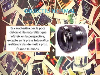OBJECTIU NORMAL
Es caracteritza per la poca
distorsió i la naturalitat que
ofereix en la perspectiva,
excepte en la presa fotográfica
realitzada des de molt a prop.
És molt lluminós.
 