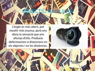 OBJECTIU ANGULAR
L’angle és més obert, pot
recollir més escena, però ens
dóna la sensació que ens
allunya d’ella. Produeix
deformacions o distorcions en
els objectes i en les distàncies.
 