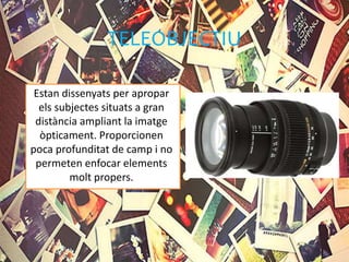 TELEOBJECTIU
Estan dissenyats per apropar
els subjectes situats a gran
distància ampliant la imatge
òpticament. Proporcionen
poca profunditat de camp i no
permeten enfocar elements
molt propers.
 