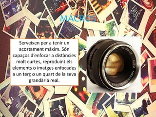 MACROS
Serveixen per a tenir un
acostament màxim. Són
capaços d’enfocar a distàncies
molt curtes, reproduint els
elements o imatges enfocades
a un terç o un quart de la seva
grandària real.
 