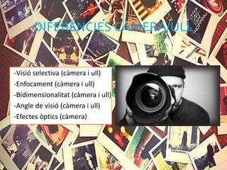 DIFERÈNCIES CÀMERA/ULL
-Visió selectiva (càmera i ull)
-Enfocament (càmera i ull)
-Bidimensionalitat (càmera i ull)
-Angle de visió (càmera i ull)
-Efectes òptics (càmera)
 