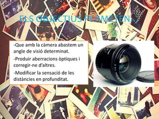 ELS OBJECTIUS PERMETEN…
-Que amb la càmera abastem un
angle de visió determinat.
-Produir aberracions òptiques i
corregir-ne d’altres.
-Modificar la sensació de les
distàncies en profunditat.
 