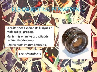 ELS OBJECTIUS PERMETEN…
-Acostar-nos a elements llunyans o
molt petits i propers.
-Tenir més o menys capacitat de
profunditat de camp.
-Obtenir una imatge enfocada.
Focus/autofocus
 