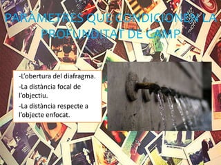 PARÀMETRES QUE CONDICIONEN LA
PROFUNDITAT DE CAMP
-L’obertura del diafragma.
-La distància focal de
l’objectiu.
-La distància respecte a
l’objecte enfocat.
 