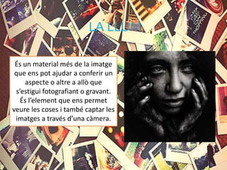 LA LLUM
És un material més de la imatge
que ens pot ajudar a conferir un
aspecte o altre a allò que
s’estigui fotografiant o gravant.
És l’element que ens permet
veure les coses i també captar les
imatges a través d’una càmera.
 