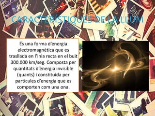 CARACTERÍSTIQUES DE LA LLUM
És una forma d’energia
electromagnètica que es
trasllada en l’inia recta en el buit
300.000 km/seg. Composta per
quantitats d’energia invisible
(quants) i constituida per
partícules d’energia que es
comporten com una ona.
 