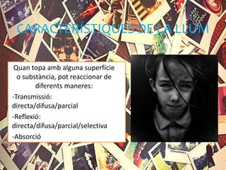 CARACTERÍSTIQUES DE LA LLUM
Quan topa amb alguna superfície
o substància, pot reaccionar de
diferents maneres:
-Transmissió:
directa/difusa/parcial
-Reflexió:
directa/difusa/parcial/selectiva
-Absorció
 