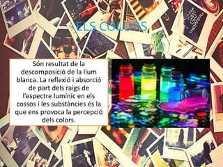ELS COLORS
Són resultat de la
descomposició de la llum
blanca. La reflexió i absorció
de part dels raigs de
l’espectre lumínic en els
cossos i les substàncies és la
que ens provoca la percepció
dels colors.
 