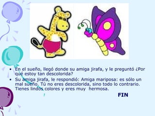 • En el sueño, llegó donde su amiga jirafa, y le preguntó ¿Por
qué estoy tan descolorida?
• Su amiga jirafa, le respondió: Amiga mariposa: es sólo un
mal sueño. Tú no eres descolorida, sino todo lo contrario.
Tienes lindos colores y eres muy hermosa.
FIN
 