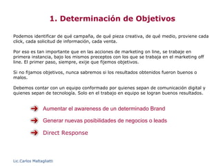 1. Determinación de Objetivos

Podemos identificar de qué campaña, de qué pieza creativa, de qué medio, proviene cada
click, cada solicitud de información, cada venta.

Por eso es tan importante que en las acciones de marketing on line, se trabaje en
primera instancia, bajo los mismos preceptos con los que se trabaja en el marketing off
line. El primer paso, siempre, exije que fijemos objetivos.

Si no fijamos objetivos, nunca sabremos si los resultados obtenidos fueron buenos o
malos.

Debemos contar con un equipo conformado por quienes sepan de comunicación digital y
quienes sepan de tecnología. Solo en el trabajo en equipo se logran buenos resultados.


                 Aumentar el awareness de un determinado Brand

                 Generar nuevas posibilidades de negocios o leads

                 Direct Response



Lic.Carlos Maltagliatti
 
