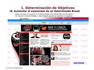 1. Determinación de Objetivos
           Aumentar el awareness de un determinado Brand
             Cada vez que un usuario ve la pieza existe una interacción con la marca.
             En mayor o menor medida, y ese impacto puede ser positivo o negativo.




                                                                                        VER PIEZAS


Lic.Carlos Maltagliatti
 