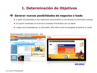 1. Determinación de Objetivos

           Generar nuevas posibilidades de negocios o leads
             A partir de publicidad on line tradicional, direccionamos a una landing con formulario incluido.

             El usuario interesado en el servicio completa el formulario con sus datos.

             Luego será contactado por un call center, éste ultimo será el encargado de generar la venta.




                                                                                      VER DEMO



Lic.Carlos Maltagliatti
 