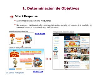 1. Determinación de Objetivos

           Direct Response
             Es un medio que aún esta madurando

             No obstante, está creciendo exponencialmente, no sólo en Latam, sino también en
             mercado como el nortemericano y el europeo.


                                VER PIEZA




                              VER PIEZA
Lic.Carlos Maltagliatti
 