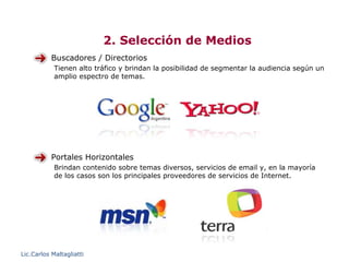 2. Selección de Medios
           Buscadores / Directorios
            Tienen alto tráfico y brindan la posibilidad de segmentar la audiencia según un
            amplio espectro de temas.




           Portales Horizontales
            Brindan contenido sobre temas diversos, servicios de email y, en la mayoría
            de los casos son los principales proveedores de servicios de Internet.




Lic.Carlos Maltagliatti
 