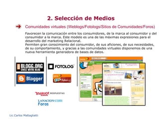 2. Selección de Medios
            Comunidades virtuales (Weblogs/Fotologs/Sitios de Comunidades/Foros)
            Favorecen la comunicación entre los consumidores, de la marca al consumidor y del
            consumidor a la marca. Este modelo es una de las máximas expresiones para el
            desarrollo del marketing Relacional.
            Permiten gran conocimiento del consumidor, de sus aficiones, de sus necesidades,
            de su comportamiento, y gracias a las comunidades virtuales disponemos de una
            nueva herramienta generadora de bases de datos.




Lic.Carlos Maltagliatti
 