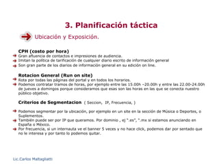 3. Planificación táctica
            Ubicación y Exposición.

   CPH (costo por hora)
   Gran afluencia de contactos e impresiones de audiencia.
   Imitan la política de tarificación de cualquier diario escrito de información general
   Son gran parte de los diarios de información general en su edición on line.

   Rotacion General (Run on site)
   Rota por todas las páginas del portal y en todos los horarios.
   Podemos contratar tramos de horas, por ejemplo entre las 15.00h –20.00h y entre las 22.00-24.00h
   de jueves a domingos porque consideramos que esas son las horas en las que se conecta nuestro
   público objetivo.

   Criterios de Segmentacion ( Seccion, IP, Frecuencia, )

   Podemos segmentar por la ubicación, por ejemplo en un site en la sección de Música o Deportes, o
   Suplementos.
   También puede ser por IP que queramos. Por dominio , ej “.es”, “.mx si estamos anunciando en
   España o México.
   Por frecuencia, si un internauta ve el banner 5 veces y no hace click, podemos dar por sentado que
   no le interesa y por tanto lo podemos quitar.




Lic.Carlos Maltagliatti
 