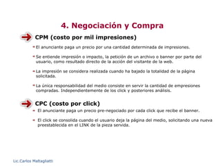 4. Negociación y Compra
            CPM (costo por mil impresiones)
             El anunciante paga un precio por una cantidad determinada de impresiones.

             Se entiende impresión o impacto, la petición de un archivo o banner por parte del
             usuario, como resultado directo de la acción del visitante de la web.

             La impresión se considera realizada cuando ha bajado la totalidad de la página
             solicitada.

             La única responsabilidad del medio consiste en servir la cantidad de empresiones
             compradas. Independientemente de los click y posteriores análisis.


            CPC (costo por click)
              El anunciante paga un precio pre-negociado por cada click que recibe el banner.

              El click se consolida cuando el usuario deja la página del medio, solicitando una nueva
              preestablecida en el LINK de la pieza servida.




Lic.Carlos Maltagliatti
 